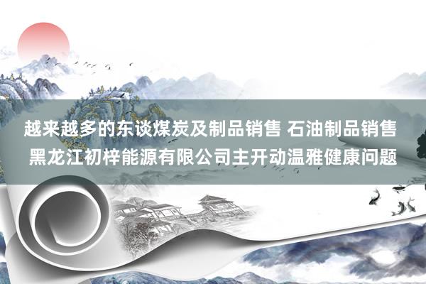 越来越多的东谈煤炭及制品销售 石油制品销售 黑龙江初梓能源有限公司主开动温雅健康问题